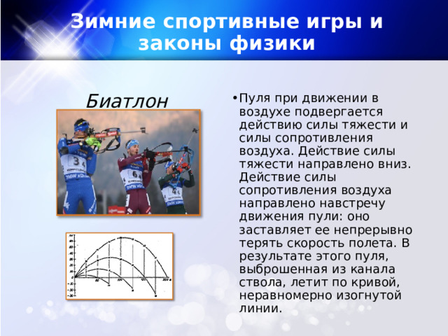 Зимние спортивные игры и законы физики Биатлон Пуля при движении в воздухе подвергается действию силы тяжести и силы сопротивления воздуха. Действие силы тяжести направлено вниз. Действие силы сопротивления воздуха направлено навстречу движения пули: оно заставляет ее непрерывно терять скорость полета. В результате этого пуля, выброшенная из канала ствола, летит по кривой, неравномерно изогнутой линии. 