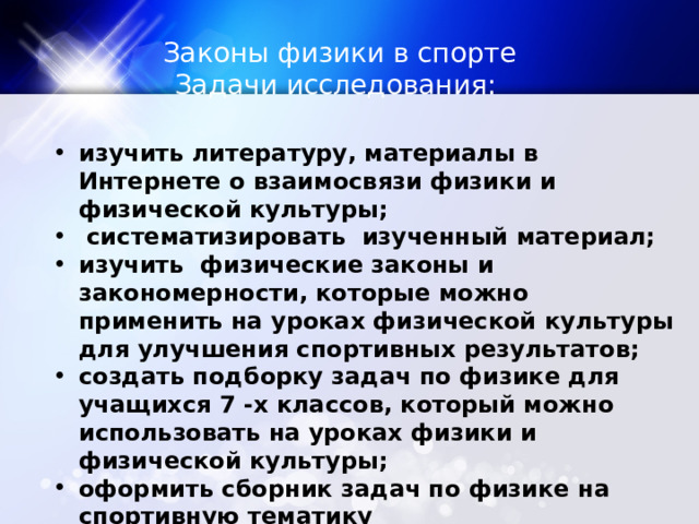 Законы физики в спорте Задачи исследования: изучить литературу, материалы в Интернете о взаимосвязи физики и физической культуры;  систематизировать изученный материал; изучить физические законы и закономерности, которые можно применить на уроках физической культуры для улучшения спортивных результатов; создать подборку задач по физике для учащихся 7 -х классов, который можно использовать на уроках физики и физической культуры; оформить сборник задач по физике на спортивную тематику 