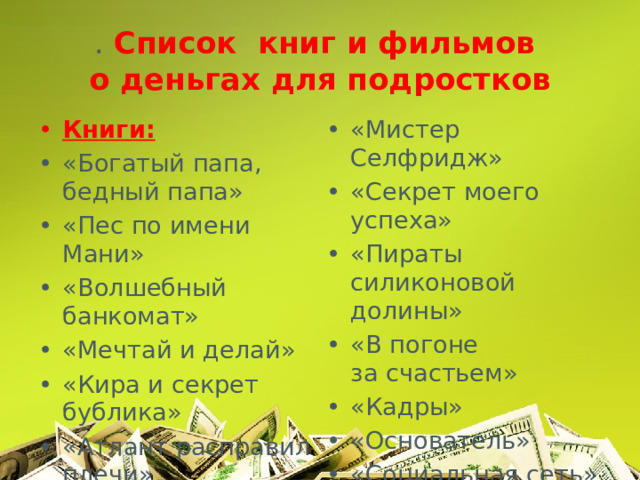 . Список книг и фильмов  о деньгах для подростков Книги: «Богатый папа, бедный папа» «Пес по имени Мани» «Волшебный банкомат» «Мечтай и делай» «Кира и секрет бублика» «Атлант расправил плечи» «Мистер Селфридж» «Секрет моего успеха» «Пираты силиконовой долины» «В погоне за счастьем» «Кадры» «Основатель» «Социальная сеть» Фильмы: 