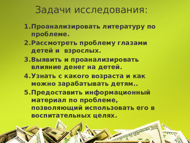 Задачи исследования: Проанализировать литературу по проблеме. Рассмотреть проблему глазами детей и взрослых. Выявить и проанализировать влияние денег на детей. Узнать с какого возраста и как можно зарабатывать детям.. Предоставить информационный материал по проблеме, позволяющий использовать его в воспитательных целях. 