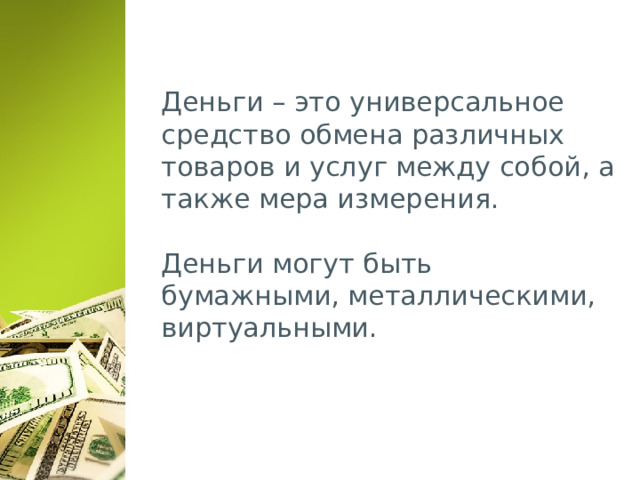 Деньги – это универсальное средство обмена различных товаров и услуг между собой, а также мера измерения.   Деньги могут быть бумажными, металлическими, виртуальными. 