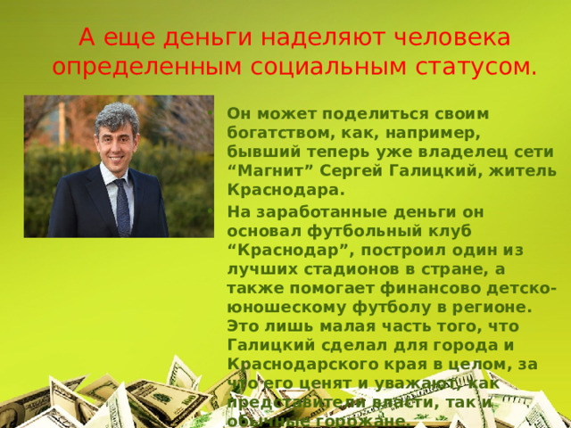 А еще деньги наделяют человека определенным социальным статусом. Он может поделиться своим богатством, как, например, бывший теперь уже владелец сети “Магнит” Сергей Галицкий, житель Краснодара. На заработанные деньги он основал футбольный клуб “Краснодар”, построил один из лучших стадионов в стране, а также помогает финансово детско-юношескому футболу в регионе. Это лишь малая часть того, что Галицкий сделал для города и Краснодарского края в целом, за что его ценят и уважают, как представители власти, так и обычные горожане.  