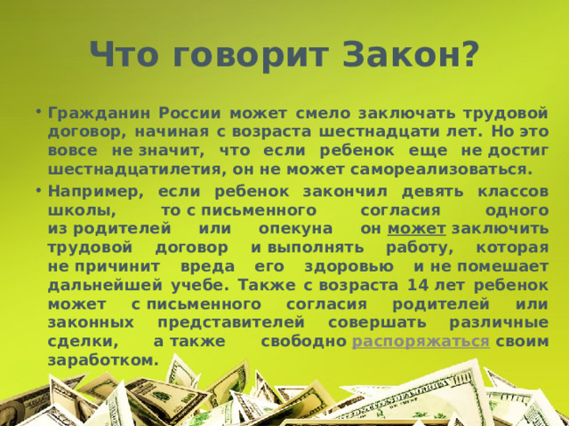 Что говорит Закон? Гражданин России может смело заключать трудовой договор, начиная с возраста шестнадцати лет. Но это вовсе не значит, что если ребенок еще не достиг шестнадцатилетия, он не может самореализоваться. Например, если ребенок закончил девять классов школы, то с письменного согласия одного из родителей или опекуна он  может  заключить трудовой договор и выполнять работу, которая не причинит вреда его здоровью и не помешает дальнейшей учебе. Также с возраста 14 лет ребенок может с письменного согласия родителей или законных представителей совершать различные сделки, а также свободно  распоряжаться  своим заработком. 