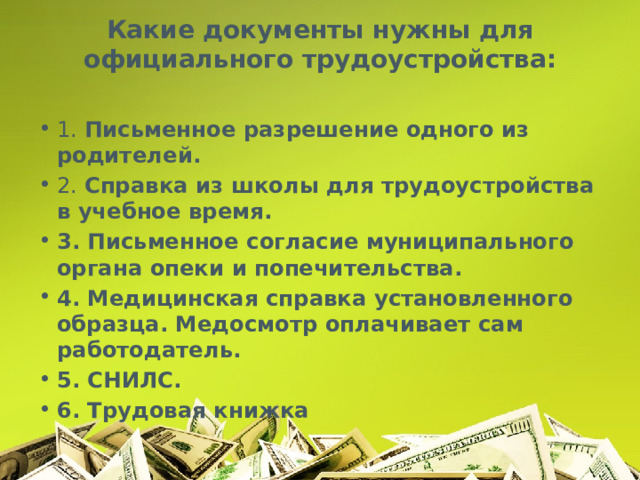 Какие документы нужны для официального трудоустройства:   1. Письменное разрешение одного из родителей. 2. Справка из школы для трудоустройства в учебное время. 3. Письменное согласие муниципального органа опеки и попечительства. 4. Медицинская справка установленного образца. Медосмотр оплачивает сам работодатель. 5. СНИЛС. 6. Трудовая книжка 