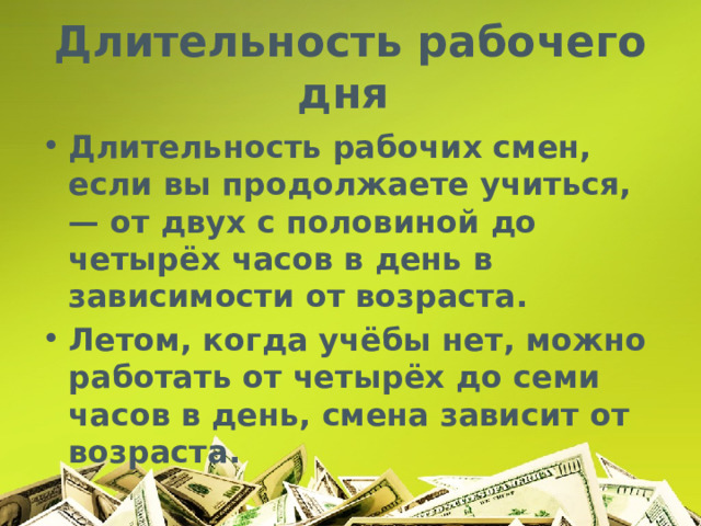 Длительность рабочего дня Длительность рабочих смен, если вы продолжаете учиться, — от двух с половиной до четырёх часов в день в зависимости от возраста. Летом, когда учёбы нет, можно работать от четырёх до семи часов в день, смена зависит от возраста. 