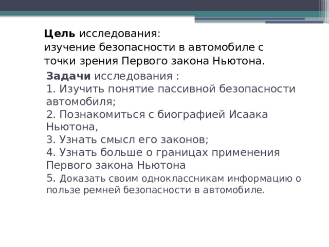 Цель исследования: изучение безопасности в автомобиле с точки зрения Первого закона Ньютона. Задачи исследования :  1. Изучить понятие пассивной безопасности автомобиля;  2. Познакомиться с биографией Исаака Ньютона,  3. Узнать смысл его законов;  4. Узнать больше о границах применения Первого закона Ньютона  5. Доказать своим одноклассникам информацию о пользе ремней безопасности в автомобиле.    