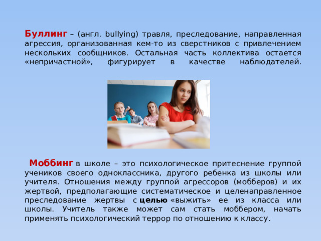 Буллинг   – (англ. bullying) травля, преследование, направленная агрессия, организованная кем-то из сверстников с привлечением нескольких сообщников. Остальная часть коллектива остается «непричастной», фигурирует в качестве наблюдателей.    Моббинг  в школе – это психологическое притеснение группой учеников своего одноклассника, другого ребенка из школы или учителя. Отношения между группой агрессоров (мобберов) и их жертвой, предполагающие систематическое и целенаправленное преследование жертвы с  целью  «выжить» ее из класса или школы.  Учитель также может сам стать моббером, начать применять психологический террор по отношению к классу . 