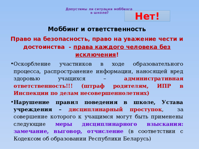  Допустимы ли ситуации моббинга  в школе?   Нет! Моббинг и ответственность Право на безопасность, право на уважение чести и достоинства - права каждого человека без исключения ! Оскорбление участников в ходе образовательного процесса, распространение информации, наносящей вред здоровью учащихся – административная ответственность!!! (штраф родителям, ИПР в Инспекции по делам несовершеннолетних) Нарушение правил поведения в школе, Устава учреждения – дисциплинарный проступок , за совершение которого к учащимся могут быть применены следующие меры дисциплинарного взыскания: замечание, выговор, отчисление (в соответствии с Кодексом об образовании Республики Беларусь)  