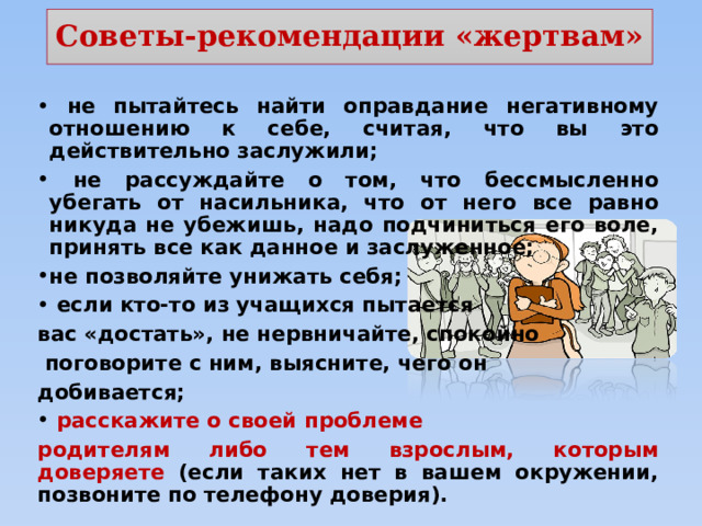 Советы-рекомендации «жертвам»  не пытайтесь найти оправдание негативному отношению к себе, считая, что вы это действительно заслужили;  не рассуждайте о том, что бессмысленно убегать от насильника, что от него все равно никуда не убежишь, надо подчиниться его воле, принять все как данное и заслуженное; не позволяйте унижать себя;  если кто-то из учащихся пытается вас «достать», не нервничайте, спокойно  поговорите с ним, выясните, чего он добивается;  расскажите о своей проблеме родителям либо тем взрослым, которым доверяете (если таких нет в вашем окружении, позвоните по телефону доверия). 