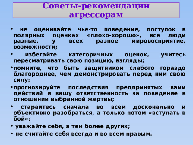 Советы-рекомендации  агрессорам  не оценивайте чье-то поведение, поступок в полярных оценках «плохо-хорошо», все люди разные, у всех разное мировосприятие, возможности;  избегайте категоричных оценок, учитесь пересматривать свою позицию, взгляды; помните, что быть защитником слабого гораздо благороднее, чем демонстрировать перед ним свою силу; прогнозируйте последствия предпринятых вами действий и вашу ответственность за поведение в отношении выбранной жертвы;  старайтесь сначала во всем досконально и объективно разобраться, а только потом «вступать в бой»;  уважайте себя, а тем более других;  не считайте себя всегда и во всем правым. 