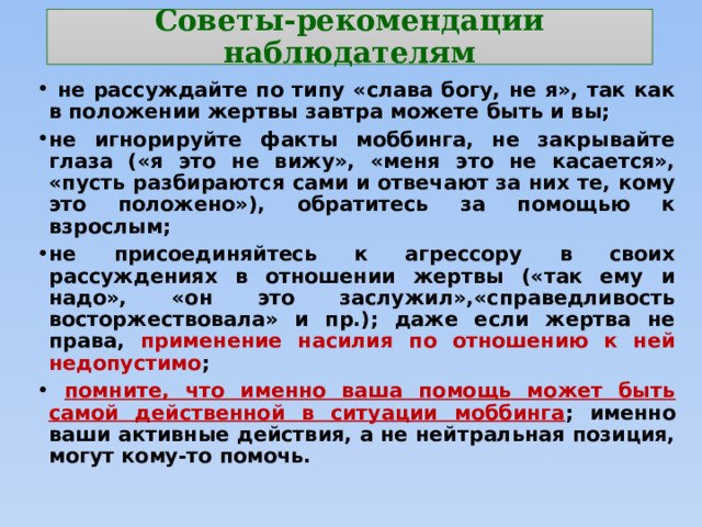 Советы-рекомендации наблюдателям  не рассуждайте по типу «слава богу, не я», так как в положении жертвы завтра можете быть и вы; не игнорируйте факты моббинга, не закрывайте глаза («я это не вижу», «меня это не касается», «пусть разбираются сами и отвечают за них те, кому это положено»), обратитесь за помощью к взрослым; не присоединяйтесь к агрессору в своих рассуждениях в отношении жертвы («так ему и надо», «он это заслужил»,«справедливость восторжествовала» и пр.); даже если жертва не права, применение насилия по отношению к ней недопустимо ;  помните, что именно ваша помощь может быть самой действенной в ситуации моббинга ; именно ваши активные действия, а не нейтральная позиция, могут кому-то помочь. 
