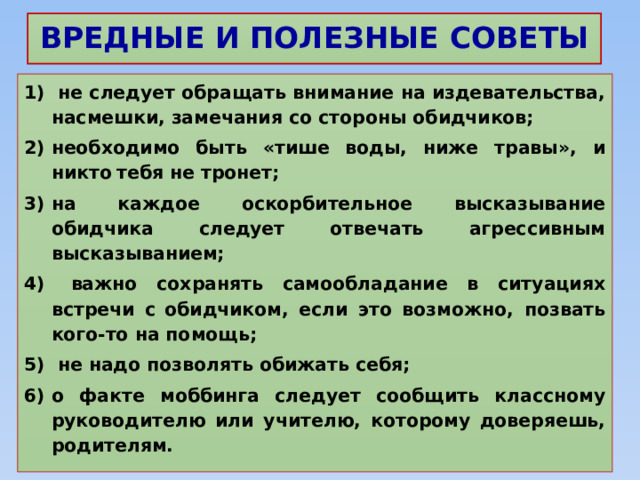 ВРЕДНЫЕ И ПОЛЕЗНЫЕ СОВЕТЫ  не следует обращать внимание на издевательства, насмешки, замечания со стороны обидчиков; необходимо быть «тише воды, ниже травы», и никто  тебя не тронет; на каждое оскорбительное высказывание обидчика следует отвечать агрессивным высказыванием;  важно сохранять самообладание в ситуациях встречи с  обидчиком, если это возможно, позвать кого-то на помощь;  не надо позволять обижать себя; о факте моббинга следует сообщить классному руководителю или учителю, которому доверяешь, родителям. 