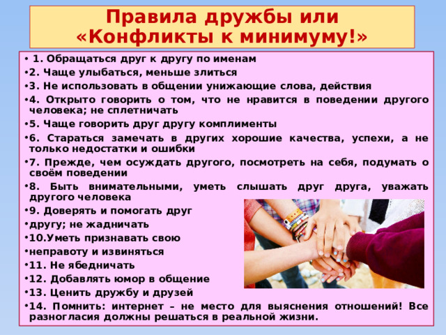 Правила дружбы или  «Конфликты к минимуму!»  1. Обращаться друг к другу по именам 2. Чаще улыбаться, меньше злиться 3. Не использовать в общении унижающие слова, действия 4. Открыто говорить о том, что не нравится в поведении другого человека; не сплетничать 5. Чаще говорить друг другу комплименты 6. Стараться замечать в других хорошие качества, успехи, а не только недостатки и ошибки 7. Прежде, чем осуждать другого, посмотреть на себя, подумать о своём поведении 8. Быть внимательными, уметь слышать друг друга, уважать другого человека 9. Доверять и помогать друг другу; не жадничать 10.Уметь признавать свою неправоту и извиняться 11. Не ябедничать 12. Добавлять юмор в общение 13. Ценить дружбу и друзей 14. Помнить: интернет – не место для выяснения отношений! Все разногласия должны решаться в реальной жизни. 