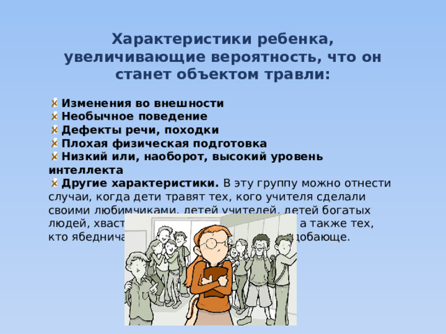 Характеристики ребенка, увеличивающие вероятность, что он станет объектом травли:   Изменения во внешности  Необычное поведение  Дефекты речи, походки  Плохая физическая подготовка  Низкий или, наоборот, высокий уровень интеллекта   Другие характеристики.  В эту группу можно отнести случаи, когда дети травят тех, кого учителя сделали своими любимчиками, детей учителей, детей богатых людей, хвастающихся своими девайсами, а также тех, кто ябедничает, ведет себя грубо и неподобающе. 