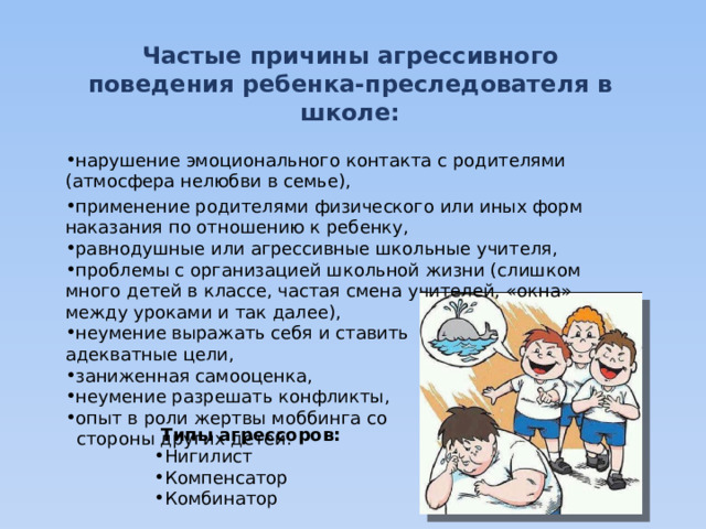 Частые причины агрессивного поведения ребенка-преследователя в школе:  нарушение эмоционального контакта с родителями (атмосфера нелюбви в семье), применение родителями физического или иных форм наказания по отношению к ребенку, равнодушные или агрессивные школьные учителя, проблемы с организацией школьной жизни (слишком много детей в классе, частая смена учителей, «окна» между уроками и так далее), неумение выражать себя и ставить адекватные цели, заниженная самооценка, неумение разрешать конфликты, опыт в роли жертвы моббинга со  стороны других детей.  Типы агрессоров: Нигилист  Компенсатор Комбинатор  