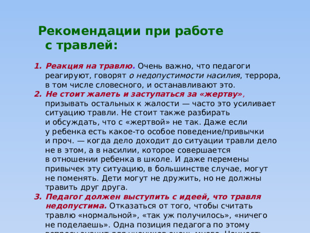  Рекомендации при работе с травлей:  Реакция на травлю .  Очень важно, что педагоги реагируют, говорят о недопустимости насилия , террора, в том числе словесного, и останавливают это. Не стоит жалеть и заступаться за «жертву» , призывать остальных к жалости — часто это усиливает ситуацию травли. Не стоит также разбирать и обсуждать, что с «жертвой» не так. Даже если у ребенка есть какое-то особое поведение/привычки и проч. — когда дело доходит до ситуации травли дело не в этом, а в насилии, которое совершается в отношении ребенка в школе. И даже перемены привычек эту ситуацию, в большинстве случае, могут не поменять. Дети могут не дружить, но не должны травить друг друга. Педагог должен выступить с идеей, что травля недопустима. Отказаться от того, чтобы считать травлю «нормальной», «так уж получилось», «ничего не поделаешь». Одна позиция педагога по этому вопросу значит для учеников очень много. Ценность этой позиции многократно возрастает в начальной школе.    