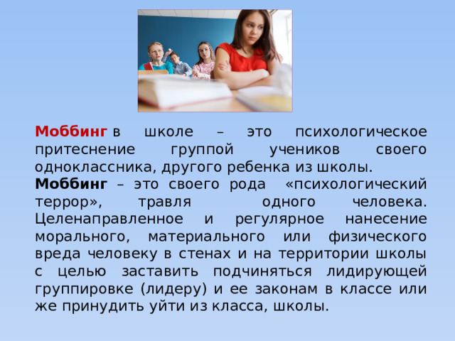 Моббинг  в школе – это психологическое притеснение группой учеников своего одноклассника, другого ребенка из школы. Моббинг – это своего рода «психологический террор», травля одного человека. Целенаправленное и регулярное нанесение морального, материального или физического вреда человеку в стенах и на территории школы с целью заставить подчиняться лидирующей группировке (лидеру) и ее законам в классе или же принудить уйти из класса, школы.  