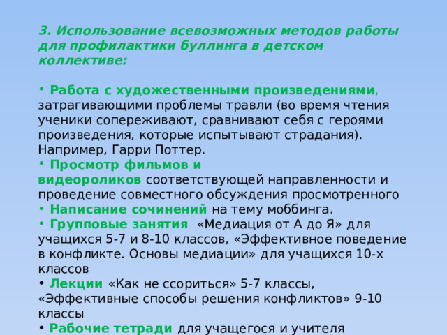 3. Использование всевозможных методов работы для профилактики буллинга в детском коллективе:  Работа с художественными произведениями , затрагивающими проблемы травли (во время чтения ученики сопереживают, сравнивают себя с героями произведения, которые испытывают страдания). Например, Гарри Поттер.  Просмотр фильмов и видеороликов  соответствующей направленности и проведение совместного обсуждения просмотренного  Написание сочинений  на тему моббинга.  Групповые занятия «Медиация от А до Я» для учащихся 5-7 и 8-10 классов, «Эффективное поведение в конфликте. Основы медиации» для учащихся 10-х классов  Лекции  «Как не ссориться» 5-7 классы, «Эффективные способы решения конфликтов» 9-10 классы  Рабочие тетради для учащегося и учителя «Букварь медиатора» 