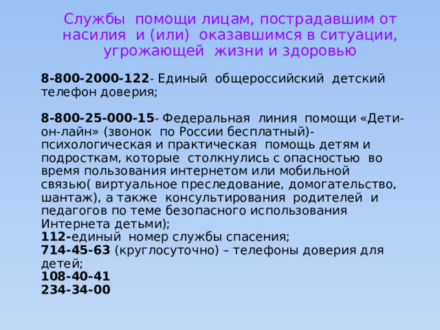 Службы помощи лицам, пострадавшим от насилия и (или) оказавшимся в ситуации, угрожающей жизни и здоровью 8-800-2000-122 - Единый общероссийский детский телефон доверия; 8-800-25-000-15 - Федеральная линия помощи «Дети- он-лайн» (звонок по России бесплатный)- психологическая и практическая помощь детям и подросткам, которые столкнулись с опасностью во время пользования интернетом или мобильной связью( виртуальное преследование, домогательство, шантаж), а также консультирования родителей и педагогов по теме безопасного использования Интернета детьми); 112- единый номер службы спасения; 714-45-63 (круглосуточно) – телефоны доверия для детей; 108-40-41 234-34-00 