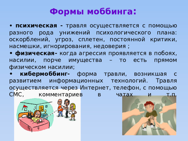 Формы моббинга :  • психическая - травля осуществляется с помощью разного рода унижений психологического плана: оскорблений, угроз, сплетен, постоянной критики, насмешки, игнорирования, недоверия ; • физическая- когда агрессия проявляется в побоях, насилии, порче имущества – то есть прямом физическом насилии; • кибермоббинг- форма травли, возникшая с развитием информационных технологий. Травля осуществляется через Интернет, телефон, с помощью СМС, комментариев в чатах и т.п.   