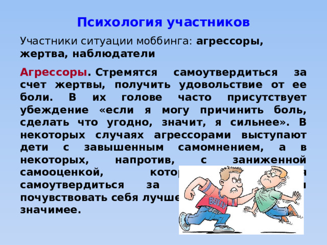 Психология участников Участники ситуации моббинга: агрессоры, жертва, наблюдатели Агрессоры .  Стремятся самоутвердиться за счет жертвы, получить удовольствие от ее боли. В их голове часто присутствует убеждение «если я могу причинить боль, сделать что угодно, значит, я сильнее». В некоторых случаях агрессорами выступают дети с завышенным самомнением, а в некоторых, напротив, с заниженной самооценкой, которые пытаются самоутвердиться за счет жертвы и почувствовать себя лучше, значимее. 