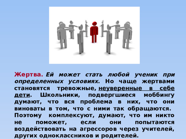 Жертва.   Ей может стать любой ученик при определенных условиях . Но чаще жертвами становятся тревожные,  неуверенные в себе дети . Школьники, подвергшиеся моббингу думают, что вся проблема в них, что они виноваты в том, что с ними так обращаются. Поэтому комплексуют, думают, что им никто не поможет, если они попытаются воздействовать на агрессоров через учителей, других одноклассников и родителей. 