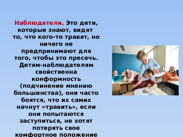 Наблюдатели .   Это дети, которые знают, видят то, что кого-то травят, но ничего не предпринимают для того, чтобы это пресечь. Детям-наблюдателям свойственна конформность (подчинение мнению большинства), они часто боятся, что их самих начнут «травить», если они попытаются заступиться, не хотят потерять свое комфортное положение в классе. 