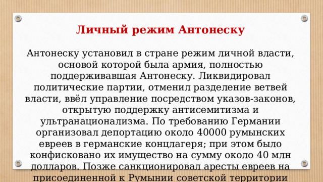 Личный режим Антонеску Антонеску установил в стране режим личной власти, основой которой была армия, полностью поддерживавшая Антонеску. Ликвидировал политические партии, отменил разделение ветвей власти, ввёл управление посредством указов-законов, открытую поддержку антисемитизма и ультранационализма. По требованию Германии организовал депортацию около 40000 румынских евреев в германские концлагеря; при этом было конфисковано их имущество на сумму около 40 млн долларов. Позже санкционировал аресты евреев на присоединенной к Румынии советской территории (Одесса и т. д.). 
