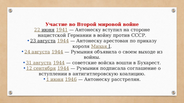 Участие во Второй мировой войне 22 июня   1941  — Антонеску вступил на стороне нацистской Германии в войну против СССР. 23 августа   1944  — Антонеску арестован по приказу короля  Михая I . 24 августа   1944  — Румыния объявила о своем выходе из войны. 31 августа   1944  — советские войска вошли в Бухарест. 12 сентября   1944  — Румыния подписала соглашение о вступлении в антигитлеровскую коалицию. 1 июня   1946  — Антонеску расстрелян. 