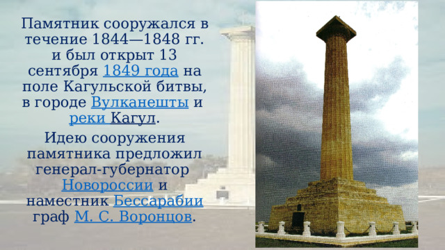 Памятник сооружался в течение 1844—1848 гг. и был открыт 13 сентября  1849 года  на поле Кагульской битвы, в городе  Вулканешты  и  реки Кагул . Идею сооружения памятника предложил генерал-губернатор  Новороссии  и наместник  Бессарабии  граф  М. С. Воронцов . 