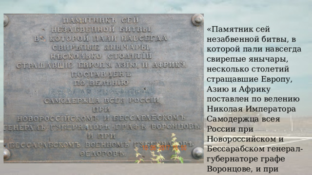 «Памятник сей незабвенной битвы, в которой пали навсегда свирепые янычары, несколько столетий стращавшие Европу, Азию и Африку поставлен по велению Николая Императора Самодержца всея России при Новороссийском и Бессарабском генерал-губернаторе графе Воронцове, и при Бессарабском военном губернаторе Федорове». 