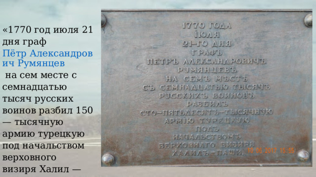 «1770 год июля 21 дня граф  Пётр Александрович Румянцев  на сем месте с семнадцатью тысяч русских воинов разбил 150 — тысячную армию турецкую под начальством верховного визиря Халил — паши». 