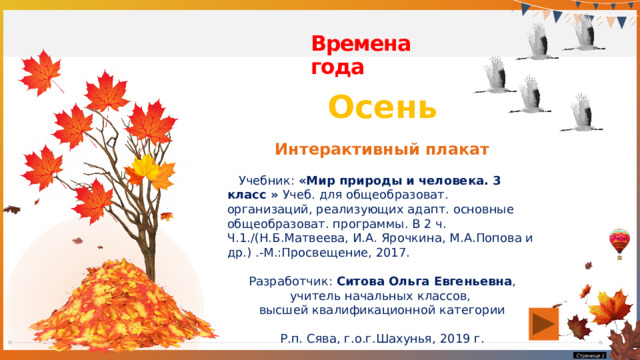 Времена года Осень Интерактивный плакат  Учебник: «Мир природы и человека. 3 класс » Учеб. для общеобразоват. организаций, реализующих адапт. основные общеобразоват. программы. В 2 ч. Ч.1./(Н.Б.Матвеева, И.А. Ярочкина, М.А.Попова и др.) .-М.:Просвещение, 2017. Разработчик: Ситова Ольга Евгеньевна , учитель начальных классов, высшей квалификационной категории Р.п. Сява, г.о.г.Шахунья, 2019 г.  Страница   