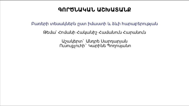  ԳՈՐԾՆԱԿԱՆ ԱՇԽԱՏԱՆՔ    Բառերի տեսակներն ըստ իմաստի և ձևի հարաբերության   Թեմա՝ Հոմանի Հականիշ Համանուն Հարանուն   Աշակերտ` Անդրե Սարդարյան   Ուսուցչուհի` Կարինե Պողոսյանո            