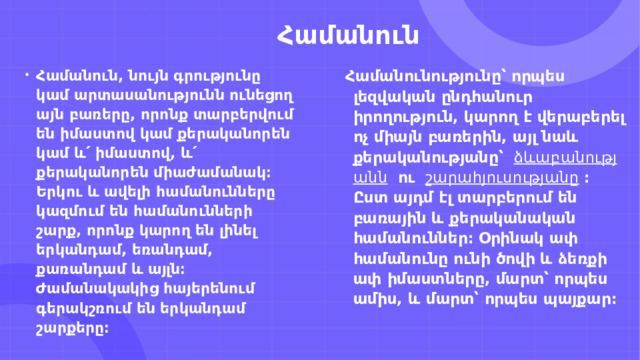                              Համանուն Համանուն, նույն գրությունը կամ արտասանությունն ունեցող այն բառերը, որոնք տարբերվում են իմաստով կամ քերականորեն կամ և՛ իմաստով, և՛ քերականորեն միաժամանակ։ Երկու և ավելի համանունները կազմում են համանունների շարք, որոնք կարող են լինել երկանդամ, եռանդամ, քառանդամ և այլն։ Ժամանակակից հայերենում գերակշռում են երկանդամ շարքերը։ Համանունությունը՝ որպես լեզվական ընդհանուր իրողություն, կարող է վերաբերել ոչ միայն բառերին, այլ նաև քերականությանը՝    ձևաբանությանն    ու    շարահյուսությանը   ։ Ըստ այդմ էլ տարբերում են բառային և քերականական համանուններ։ Օրինակ ափ համանունը ունի ծովի և ձեռքի ափ իմաստները, մարտ՝ որպես ամիս, և մարտ՝ որպես պայքար։ 