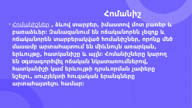                                                   Հոմանիշ Հոմանիշներ   , ձևով տարբեր, իմաստով մոտ բառեր և բառաձևեր։ Զանազանում են ոճականորեն չեզոք և ոճականորեն տարբերակված հոմանիշներ, որոնք մեծ մասամբ արտահայտում են միևնույն առարկան, երևույթը, հատկանիշը և այլն։ Հոմանիշները կարող են օգտագործվել ոճական նկատառումներով, հատկանիշի կամ երևույթի դրսևորման չափերը նշելու, սուբյեկտի հուզական երանգները արտահայտելու համար։ 