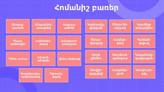                  Հոմանիշ բառեր Անողոք-դաժան Անդրանիկ-առաջնեկ Վալրագ-ամեհի Կարծիք-տեսակետ Ծերունի-աղևոր Կափարիչ-փական Ծրար-կապոց Համար-թիվ Գաճաճ-թզուկ Ամոթխած-ամաչկոտ ամենեփն-բնավ Բնավ-ամենելին Դագանակ-գավազան Խուճուճ-գանգուր Կեղծ-շինծու Պինդ-ամուր Խիզաի-անվախ Ասեղ-մախաթ Զազիր-գարշելի Լապտեր-ջահ Կապույտ-բիլ Գլխարկ-գղակ Բազմերանգ-երփներանգ 