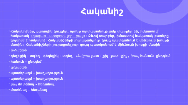                         Հականիշ Հականիշներ, բառային զույգեր, որոնք արտասանությամբ տարբեր են, իմաստով՝ հակառակ    (գագաթ - ստորոտ, չոր - թաց)  :  Ձևով տարբեր, իմաստով հակառակ բառերը կոչվում է հականիշ։ Հականիշների յուրաքանչյուր զույգ պատկանում է միևնույն խոսքի մասին։    Հականիշների յուրաքանչյուր զույգ պատկանում է միևնույն խոսքի մասին՝ ածական գեղեցիկ - տգեղ   գեղեցիկ - տգեղ    մակբայ   շատ - քիչ  շատ -քիչ ,  կապ   հանուն  ընդդեմ հանուն - ընդդեմ գոյական պատերազմ - խաղաղություն պատերազմ - խաղաղություն բայ   մոտենալ – հեռանալ մոտենալ – հեռանալ 