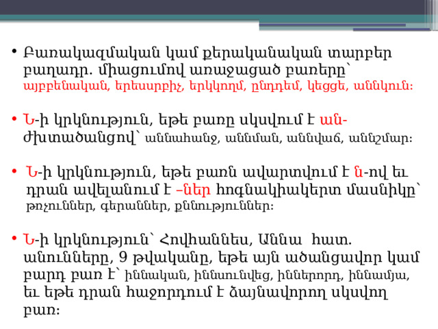 Բառակազմական կամ քերականական տարբեր բաղադր. միացումով առաջացած բառերը՝ այբբենական, երեսսրբիչ, երկկողմ, ընդդեմ, կեցցե, աննկուն: Ն -ի կրկնություն, եթե բառը սկսվում է ան- ժխտածանցով՝ աննահանջ, աննման, աննվաճ, աննշմար: Ն -ի կրկնություն, եթե բառն ավարտվում է ն -ով եւ դրան ավելանում է –ներ հոգնակիակերտ մասնիկը՝ թռչուններ, գերաններ, քննություններ: Ն -ի կրկնություն՝ Հովհաննես, Աննա հատ. անունները, 9 թվականը, եթե այն ածանցավոր կամ բարդ բառ է՝ իննական, իննսունվեց, իններորդ, իննամյա, եւ եթե դրան հաջորդում է ձայնավորող սկսվող բառ: 