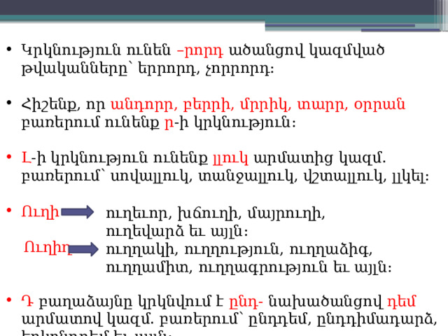 Կրկնություն ունեն –րորդ ածանցով կազմված թվականները՝ երրորդ, չորրորդ: Հիշենք, որ անդորր, բերրի, մրրիկ, տարր, օրրան բառերում ունենք ր -ի կրկնություն: Լ -ի կրկնություն ունենք լլուկ արմատից կազմ. բառերում՝ սովալլուկ, տանջալլուկ, վշտալլուկ, լլկել: Ուղի  Ուղիղ Դ բաղաձայնը կրկնվում է ընդ- նախածանցով դեմ արմատով կազմ. բառերում՝ ընդդեմ, ընդդիմադարձ, երկընդդեմ եւ այլն: ուղեւոր, խճուղի, մայրուղի, ուղեվարձ եւ այլն: ուղղակի, ուղղություն, ուղղաձիգ, ուղղամիտ, ուղղագրություն եւ այլն: 