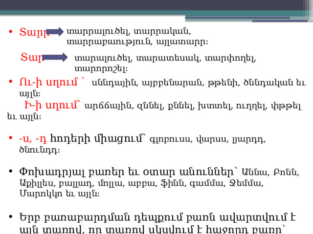 տարրալուծել, տարրական, տարրաբաություն, այլատարր: Տարր  Տար- Ու-ի սղում ՝  սննդային, այբբենարան, թթենի, ծննդական եւ այլն:  Ի-ի սղում՝ արճճային, զննել, քննել, խտտել, ուղղել, փթթել եւ այլն: -ս, -դ հոդերի միացում՝ գլոբուսս, վարսս, լյարդդ, ծնունդդ: Փոխադրյալ բառեր եւ օտար անուններ՝ Աննա, Բոնն, Աքիլլես, բալլադ, մոլլա, աբբա, ֆինն, գամմա, Ջեմմա, Մարոկկո եւ այլն: Երբ բառաբարդման դեպքում բառն ավարտվում է այն տառով, որ տառով սկսվում է հաջորդ բառը՝ երեսսրբիչ, երկկենցաղ, ընդդեմ, հինգգլխանի եւ այլն: տարալուծել, տարատեսակ, տարփողել, տարորոշել: 