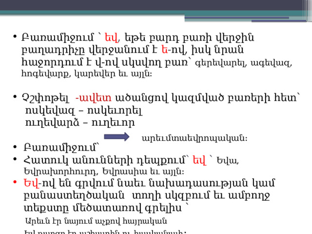 Բառամիջում ՝  եվ , եթե բարդ բառի վերջին բաղադրիչը վերջանում է ե - ով, իսկ նրան հաջորդում է վ-ով սկսվող բառ՝ գերեվարել, ագեվազ, հոգեվարք, կարեվեր եւ այլն: Չշփոթել  -ավետ ածանցով կազմված բառերի հետ՝  ոսկեվազ – ոսկեւորել  ուղեվարձ – ուղեւոր Բառամիջում՝ Հատուկ անունների դեպքում ՝ եվ ՝ Եվա, Եվրախորհուրդ, Եվրասիա եւ այլն: Եվ - ով են գրվում նաեւ նախադասության կամ բանաստեղծական տողի սկզբում եւ ամբողջ տեքստը մեծատառով գրելիս ՝  Արեւն էր նայում աչքով հայրական  Եվ քաղցր էր աշխարհն ու հասկանալի : արեւմտաեվրոպական: 