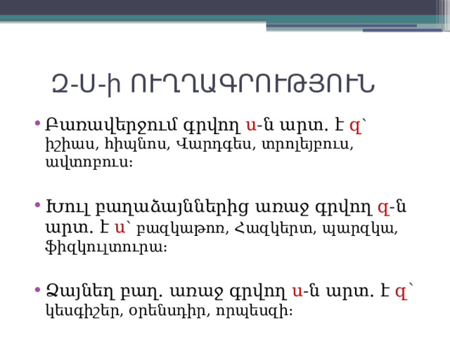  Զ-Ս-ի ՈՒՂՂԱԳՐՈՒԹՅՈՒՆ Բառավերջում գրվող ս - ն արտ. է  զ ՝ իշիաս, հիպնոս, Վարդգես, տրոլեյբուս, ավտոբուս: Խուլ բաղաձայններից առաջ գրվող զ - ն արտ. է ս ՝ բազկաթոռ, Հազկերտ, պարզկա, ֆիզկուլտուրա: Ձայնեղ բաղ. առաջ գրվող ս - ն արտ. է զ ՝ կեսգիշեր, օրենսդիր, որպեսզի: 