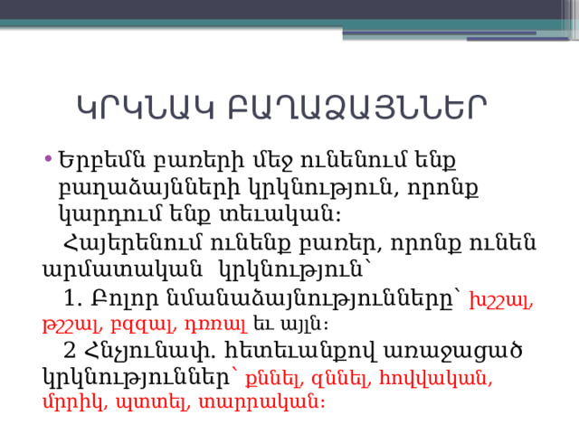  ԿՐԿՆԱԿ ԲԱՂԱՁԱՅՆՆԵՐ Երբեմն բառերի մեջ ունենում ենք բաղաձայնների կրկնություն, որոնք կարդում ենք տեւական:  Հայերենում ունենք բառեր, որոնք ունեն արմատական կրկնություն՝  1. Բոլոր նմանաձայնությունները՝ խշշալ, թշշալ, բզզալ, դռռալ եւ այլն:  2 Հնչյունափ. հետեւանքով առաջացած կրկնություններ ՝ քննել, զննել, հովվական, մրրիկ, պտտել, տարրական: 