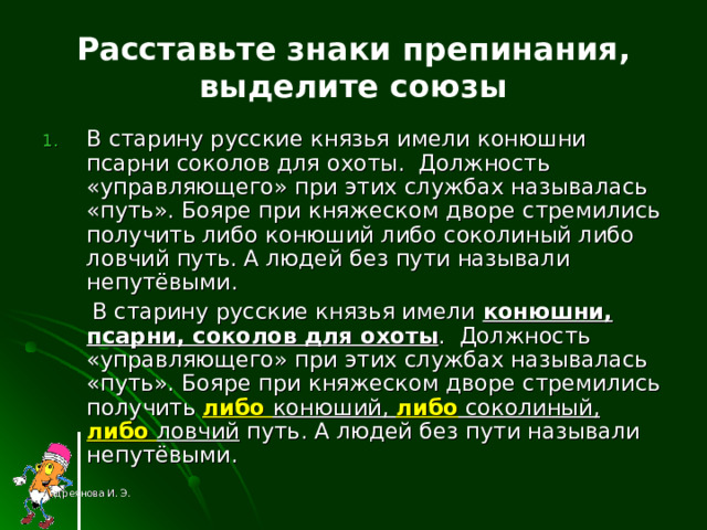 Расставьте знаки препинания, выделите союзы В старину русские князья имели конюшни псарни соколов для охоты. Должность «управляющего» при этих службах называлась «путь». Бояре при княжеском дворе стремились получить либо конюший либо соколиный либо ловчий путь. А людей без пути называли непутёвыми.  В старину русские князья имели конюшни, псарни, соколов для охоты . Должность «управляющего» при этих службах называлась «путь». Бояре при княжеском дворе стремились получить либо конюший, либо соколиный, либо ловчий путь. А людей без пути называли непутёвыми. Андреянова И. Э. 