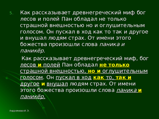 Как рассказывает древнегреческий миф бог лесов и полей Пан обладал не только страшной внешностью но и оглушительным голосом. Он пускал в ход как то так и другое и внушал людям страх. От имени этого божества произошли слова паника и паникёр.  Как рассказывает древнегреческий миф, бог лесов и полей Пан обладал не только страшной внешностью, но и оглушительным голосом . Он пускал в ход  как то, так и другое  и  внушал людям страх. От имени этого божества произошли слова паника и паникёр.  Андреянова И. Э. 