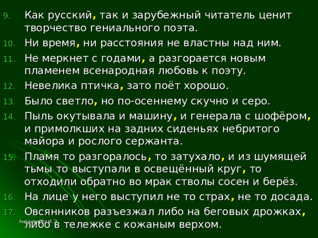 Как русский , так и зарубежный читатель ценит творчество гениального поэта. Ни время , ни расстояния не властны над ним. Не меркнет с годами , а разгорается новым пламенем всенародная любовь к поэту. Невелика птичка , зато поёт хорошо. Было светло , но по-осеннему скучно и серо. Пыль окутывала и машину , и генерала с шофёром , и примолкших на задних сиденьях небритого майора и рослого сержанта. Пламя то разгоралось , то затухало , и из шумящей тьмы то выступали в освещённый круг , то отходили обратно во мрак стволы сосен и берёз. На лице у него выступил не то страх , не то досада. Овсянников разъезжал либо на беговых дрожках , либо в тележке с кожаным верхом. Андреянова И. Э. 