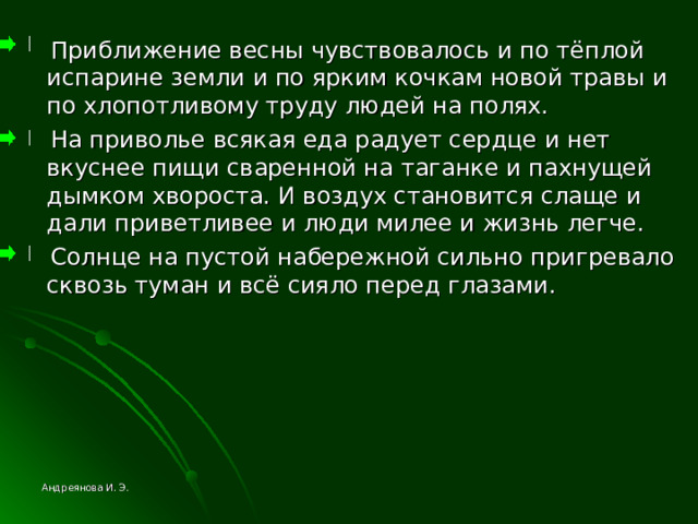  Приближение весны чувствовалось и по тёплой испарине земли и по ярким кочкам новой травы и по хлопотливому труду людей на полях.  На приволье всякая еда радует сердце и нет вкуснее пищи сваренной на таганке и пахнущей дымком хвороста. И воздух становится слаще и дали приветливее и люди милее и жизнь легче.  Солнце на пустой набережной сильно пригревало сквозь туман и всё сияло перед глазами. Андреянова И. Э. 