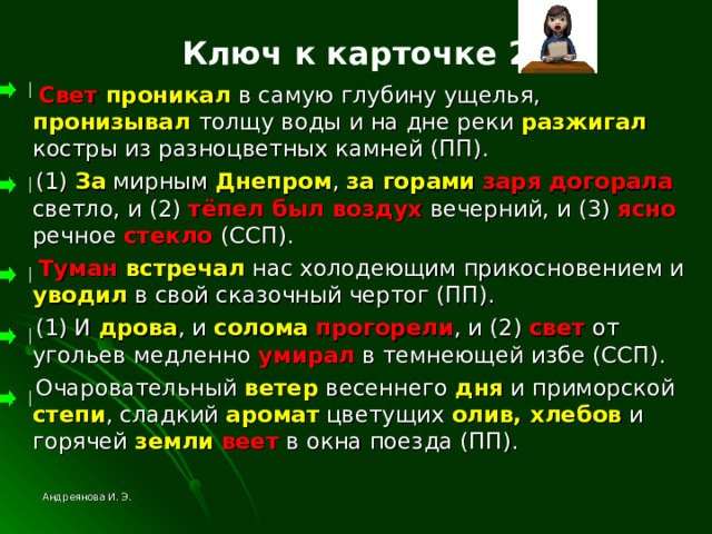 Ключ к карточке 2  Свет проникал в самую глубину ущелья, пронизывал толщу воды и на дне реки разжигал  костры из разноцветных камней (ПП).  (1) За мирным Днепром , за горами  заря догорала светло, и (2) тёпел был воздух вечерний, и (3) ясно речное стекло (ССП).  Туман встречал нас холодеющим прикосновением и уводил в свой сказочный чертог (ПП).  (1) И дрова , и солома  прогорели , и (2) свет от угольев медленно умирал в темнеющей избе (ССП).  Очаровательный ветер весеннего дня и приморской степи , сладкий аромат цветущих олив, хлебов и горячей земли  веет в окна поезда (ПП). Андреянова И. Э. 