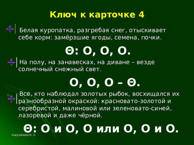 Ключ к карточке 4  Белая куропатка, разгребая снег, отыскивает себе корм: замёрзшие ягоды, семена, почки.  Θ : О, О, О.  На полу, на занавесках, на диване – везде солнечный снежный свет.  О, О, О – Θ .  Все, кто наблюдал золотых рыбок, восхищался их разнообразной окраской: красновато-золотой и серебристой, малиновой или зеленовато-синей, лазоревой и даже чёрной.  Θ : О и О, О или О, О и О.  Андреянова И. Э. 